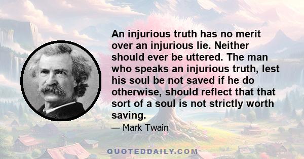 An injurious truth has no merit over an injurious lie. Neither should ever be uttered. The man who speaks an injurious truth, lest his soul be not saved if he do otherwise, should reflect that that sort of a soul is not 