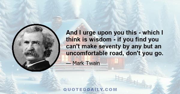 And I urge upon you this - which I think is wisdom - if you find you can't make seventy by any but an uncomfortable road, don't you go.