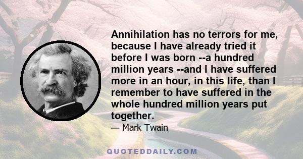 Annihilation has no terrors for me, because I have already tried it before I was born --a hundred million years --and I have suffered more in an hour, in this life, than I remember to have suffered in the whole hundred