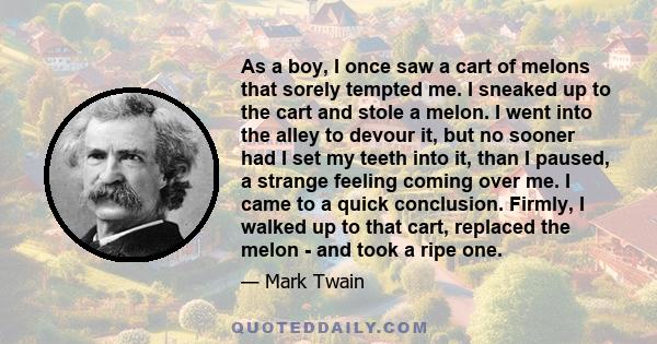 As a boy, I once saw a cart of melons that sorely tempted me. I sneaked up to the cart and stole a melon. I went into the alley to devour it, but no sooner had I set my teeth into it, than I paused, a strange feeling