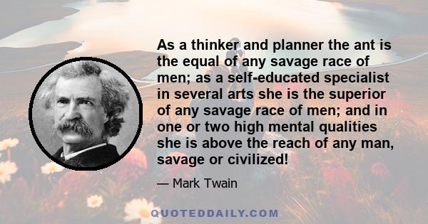 As a thinker and planner the ant is the equal of any savage race of men; as a self-educated specialist in several arts she is the superior of any savage race of men; and in one or two high mental qualities she is above