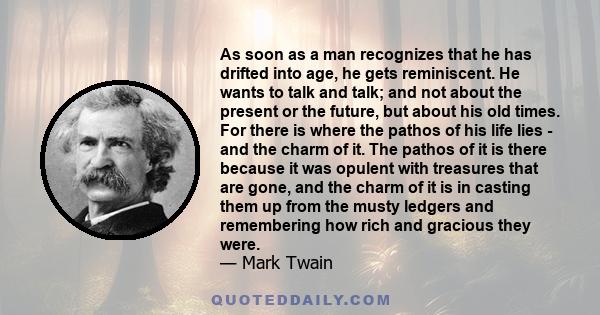 As soon as a man recognizes that he has drifted into age, he gets reminiscent. He wants to talk and talk; and not about the present or the future, but about his old times. For there is where the pathos of his life lies