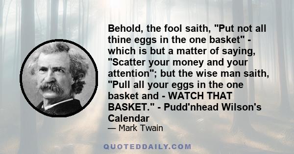 Behold, the fool saith, Put not all thine eggs in the one basket - which is but a matter of saying, Scatter your money and your attention; but the wise man saith, Pull all your eggs in the one basket and - WATCH THAT