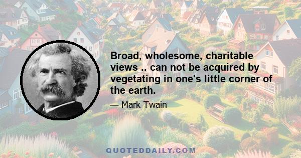 Broad, wholesome, charitable views .. can not be acquired by vegetating in one's little corner of the earth.