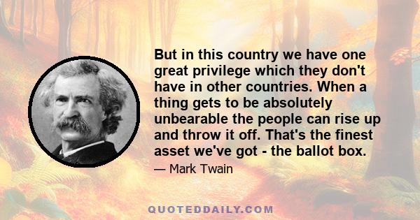 But in this country we have one great privilege which they don't have in other countries. When a thing gets to be absolutely unbearable the people can rise up and throw it off. That's the finest asset we've got - the