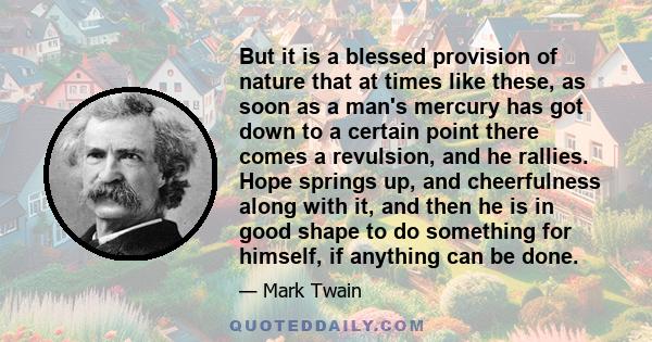 But it is a blessed provision of nature that at times like these, as soon as a man's mercury has got down to a certain point there comes a revulsion, and he rallies. Hope springs up, and cheerfulness along with it, and