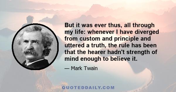 But it was ever thus, all through my life: whenever I have diverged from custom and principle and uttered a truth, the rule has been that the hearer hadn't strength of mind enough to believe it.