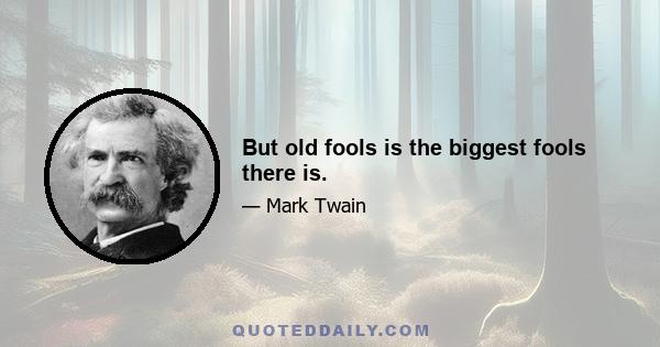 But old fools is the biggest fools there is.