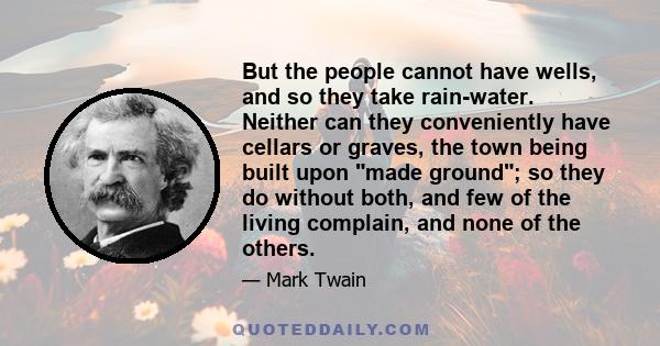 But the people cannot have wells, and so they take rain-water. Neither can they conveniently have cellars or graves, the town being built upon made ground; so they do without both, and few of the living complain, and