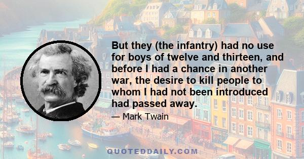 But they (the infantry) had no use for boys of twelve and thirteen, and before I had a chance in another war, the desire to kill people to whom I had not been introduced had passed away.