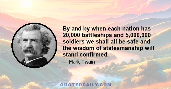 By and by when each nation has 20,000 battleships and 5,000,000 soldiers we shall all be safe and the wisdom of statesmanship will stand confirmed.