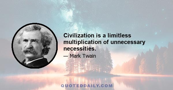 Civilization is a limitless multiplication of unnecessary necessities.