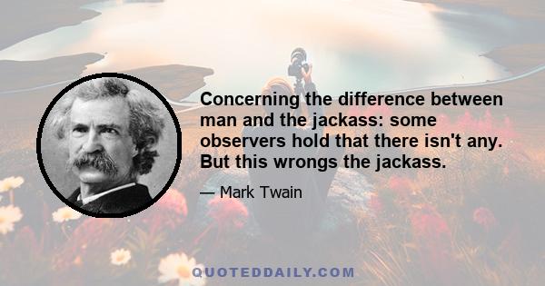 Concerning the difference between man and the jackass: some observers hold that there isn't any. But this wrongs the jackass.