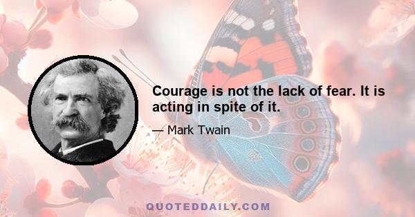 Courage is not the lack of fear. It is acting in spite of it.