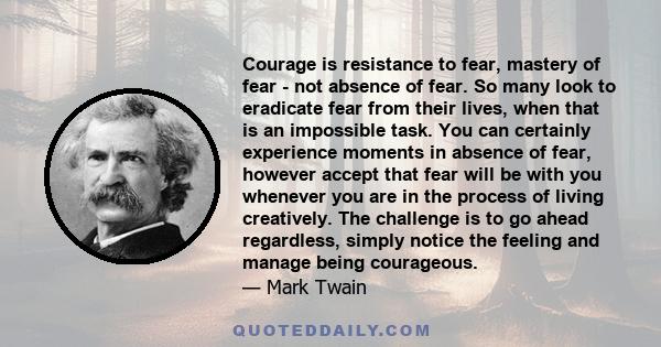 Courage is resistance to fear, mastery of fear - not absence of fear. So many look to eradicate fear from their lives, when that is an impossible task. You can certainly experience moments in absence of fear, however