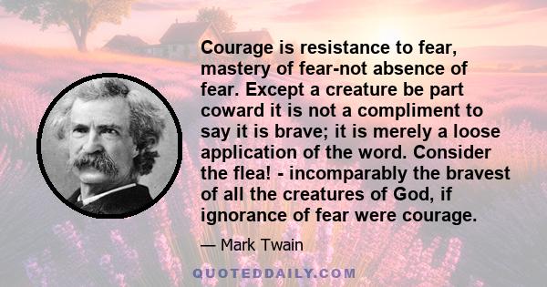 Courage is resistance to fear, mastery of fear-not absence of fear. Except a creature be part coward it is not a compliment to say it is brave; it is merely a loose application of the word. Consider the flea! -