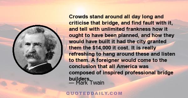 Crowds stand around all day long and criticise that bridge, and find fault with it, and tell with unlimited frankness how it ought to have been planned, and how they would have built it had the city granted them the