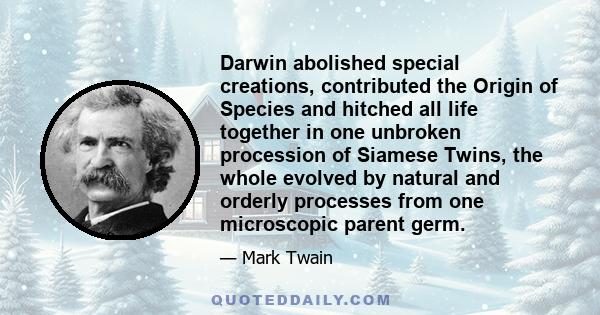 Darwin abolished special creations, contributed the Origin of Species and hitched all life together in one unbroken procession of Siamese Twins, the whole evolved by natural and orderly processes from one microscopic