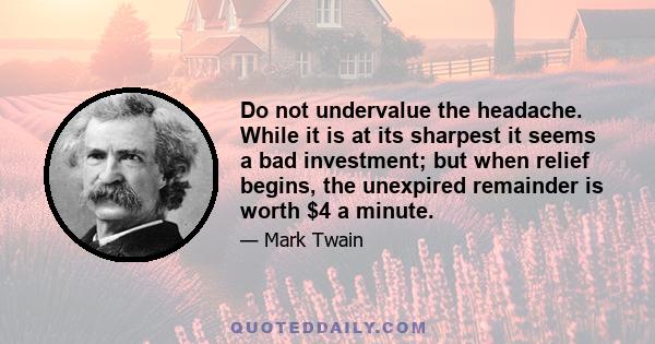 Do not undervalue the headache. While it is at its sharpest it seems a bad investment; but when relief begins, the unexpired remainder is worth $4 a minute.