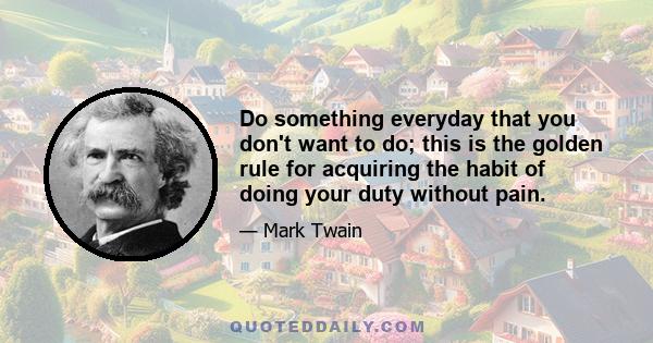 Do something everyday that you don't want to do; this is the golden rule for acquiring the habit of doing your duty without pain.