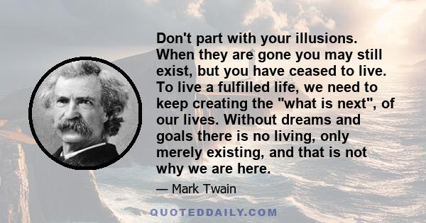 Don't part with your illusions. When they are gone you may still exist, but you have ceased to live. To live a fulfilled life, we need to keep creating the what is next, of our lives. Without dreams and goals there is