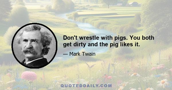 Don't wrestle with pigs. You both get dirty and the pig likes it.