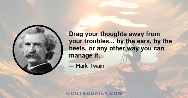 Drag your thoughts away from your troubles... by the ears, by the heels, or any other way you can manage it.