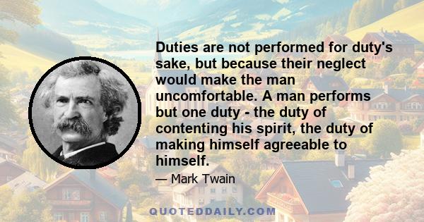 Duties are not performed for duty's sake, but because their neglect would make the man uncomfortable. A man performs but one duty - the duty of contenting his spirit, the duty of making himself agreeable to himself.