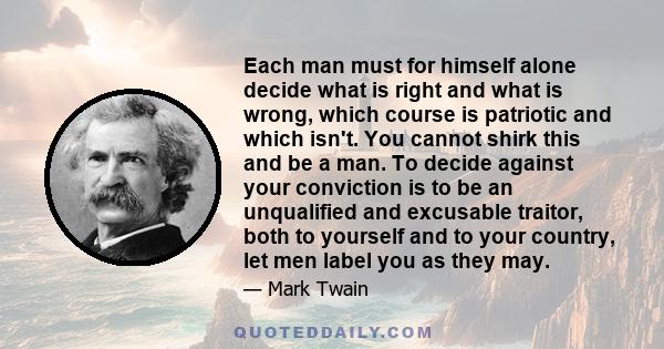 Each man must for himself alone decide what is right and what is wrong, which course is patriotic and which isn't. You cannot shirk this and be a man. To decide against your conviction is to be an unqualified and