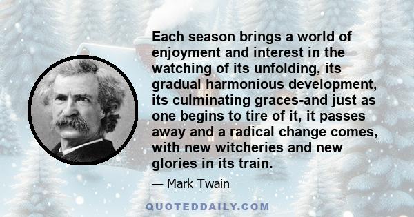 Each season brings a world of enjoyment and interest in the watching of its unfolding, its gradual harmonious development, its culminating graces-and just as one begins to tire of it, it passes away and a radical change 