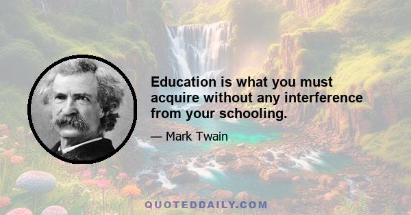 Education is what you must acquire without any interference from your schooling.