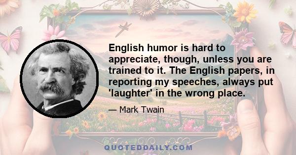 English humor is hard to appreciate, though, unless you are trained to it. The English papers, in reporting my speeches, always put 'laughter' in the wrong place.