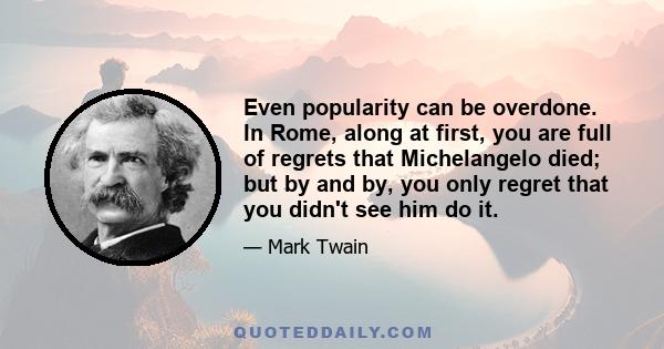 Even popularity can be overdone. In Rome, along at first, you are full of regrets that Michelangelo died; but by and by, you only regret that you didn't see him do it.