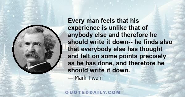 Every man feels that his experience is unlike that of anybody else and therefore he should write it down-- he finds also that everybody else has thought and felt on some points precisely as he has done, and therefore he 