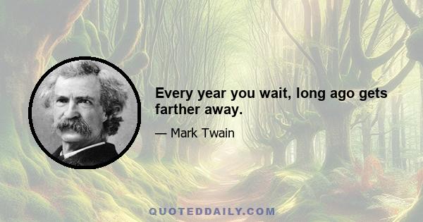 Every year you wait, long ago gets farther away.