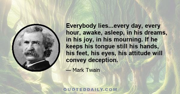 Everybody lies...every day, every hour, awake, asleep, in his dreams, in his joy, in his mourning. If he keeps his tongue still his hands, his feet, his eyes, his attitude will convey deception.