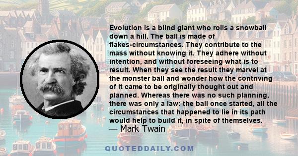 Evolution is a blind giant who rolls a snowball down a hill. The ball is made of flakes-circumstances. They contribute to the mass without knowing it. They adhere without intention, and without foreseeing what is to