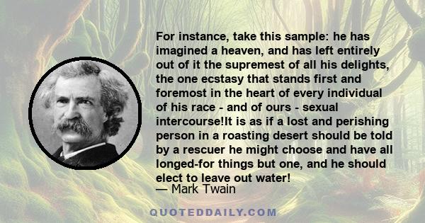 For instance, take this sample: he has imagined a heaven, and has left entirely out of it the supremest of all his delights, the one ecstasy that stands first and foremost in the heart of every individual of his race -