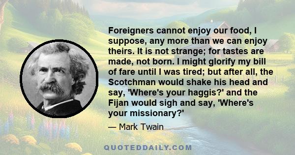 Foreigners cannot enjoy our food, I suppose, any more than we can enjoy theirs. It is not strange; for tastes are made, not born. I might glorify my bill of fare until I was tired; but after all, the Scotchman would