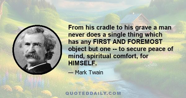 From his cradle to his grave a man never does a single thing which has any FIRST AND FOREMOST object but one -- to secure peace of mind, spiritual comfort, for HIMSELF.