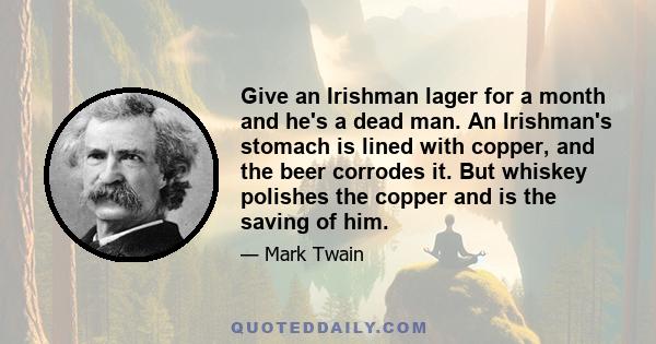 Give an Irishman lager for a month and he's a dead man. An Irishman's stomach is lined with copper, and the beer corrodes it. But whiskey polishes the copper and is the saving of him.