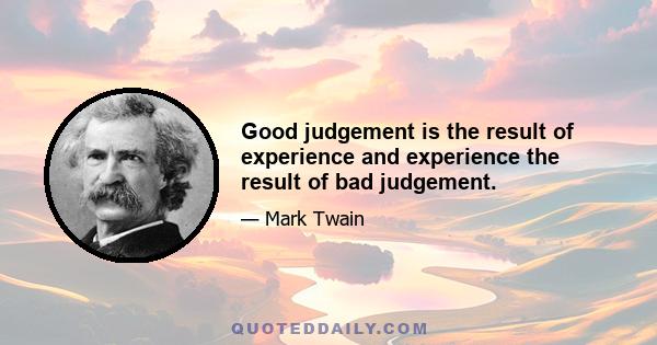 Good judgement is the result of experience and experience the result of bad judgement.