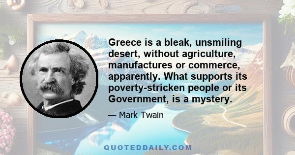 Greece is a bleak, unsmiling desert, without agriculture, manufactures or commerce, apparently. What supports its poverty-stricken people or its Government, is a mystery.