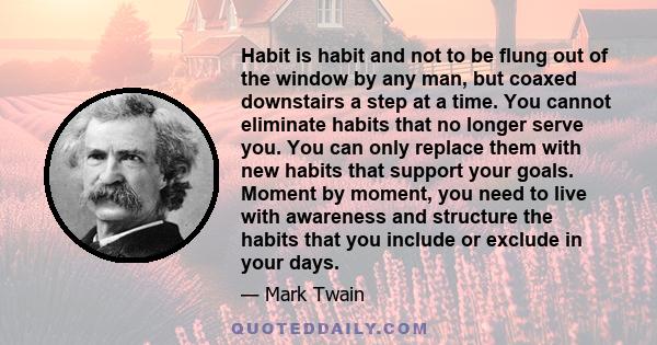 Habit is habit and not to be flung out of the window by any man, but coaxed downstairs a step at a time. You cannot eliminate habits that no longer serve you. You can only replace them with new habits that support your