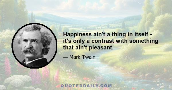 Happiness ain't a thing in itself - it's only a contrast with something that ain't pleasant.