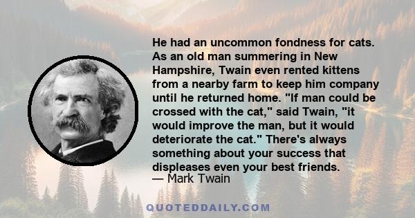 He had an uncommon fondness for cats. As an old man summering in New Hampshire, Twain even rented kittens from a nearby farm to keep him company until he returned home. If man could be crossed with the cat, said Twain,