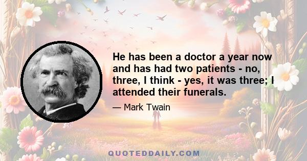 He has been a doctor a year now and has had two patients - no, three, I think - yes, it was three; I attended their funerals.