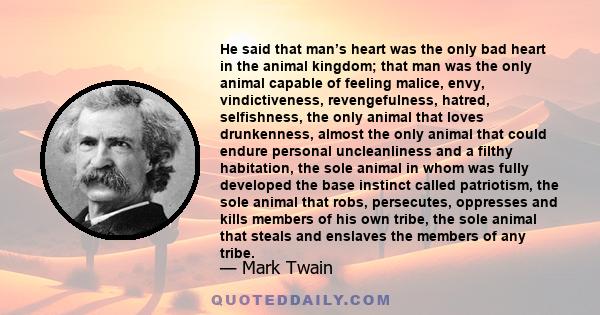 He said that man’s heart was the only bad heart in the animal kingdom; that man was the only animal capable of feeling malice, envy, vindictiveness, revengefulness, hatred, selfishness, the only animal that loves