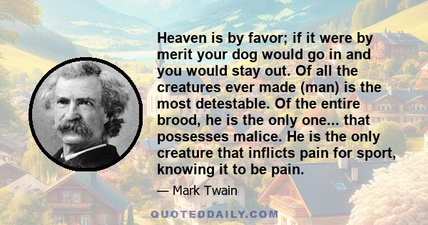 Heaven is by favor; if it were by merit your dog would go in and you would stay out. Of all the creatures ever made (man) is the most detestable. Of the entire brood, he is the only one... that possesses malice. He is