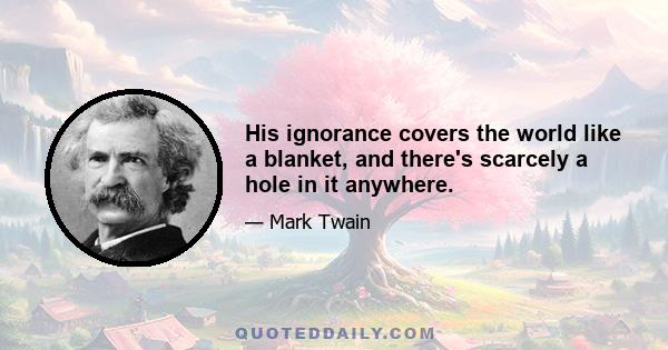 His ignorance covers the world like a blanket, and there's scarcely a hole in it anywhere.